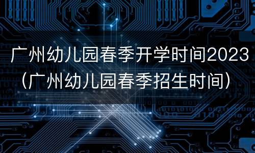 广州幼儿园春季开学时间2023（广州幼儿园春季招生时间）