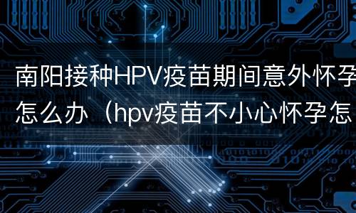 南阳接种HPV疫苗期间意外怀孕怎么办（hpv疫苗不小心怀孕怎么办）