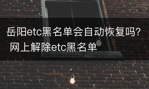 岳阳etc黑名单会自动恢复吗？ 网上解除etc黑名单