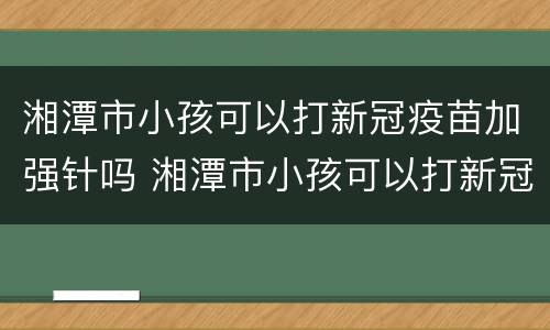 湘潭市小孩可以打新冠疫苗加强针吗 湘潭市小孩可以打新冠疫苗加强针吗