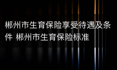 郴州市生育保险享受待遇及条件 郴州市生育保险标准