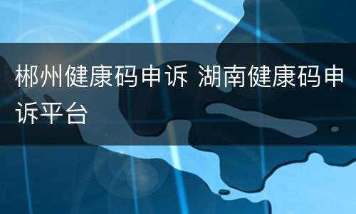 郴州健康码申诉 湖南健康码申诉平台