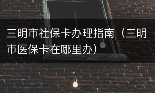 三明市社保卡办理指南（三明市医保卡在哪里办）