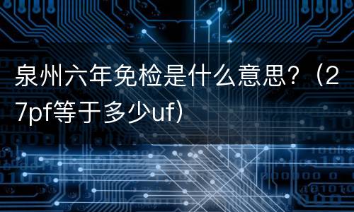 泉州六年免检是什么意思?（27pf等于多少uf）