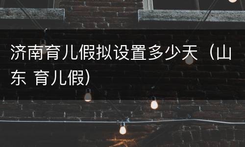 济南育儿假拟设置多少天（山东 育儿假）