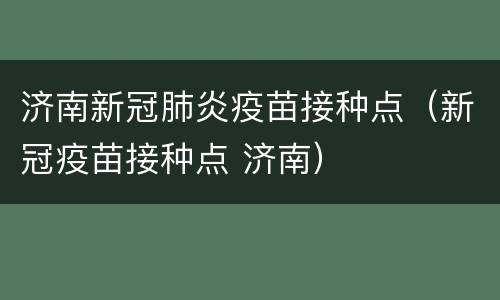 济南新冠肺炎疫苗接种点（新冠疫苗接种点 济南）