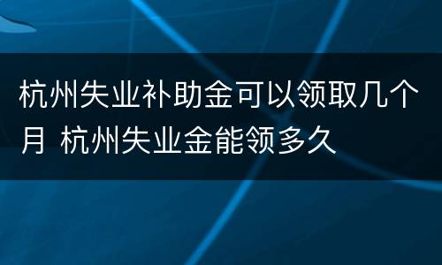 杭州失业补助金可以领取几个月 杭州失业金能领多久