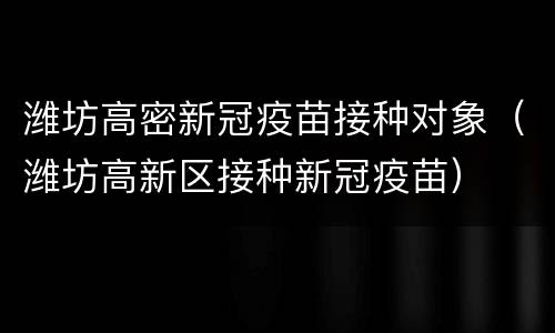 潍坊高密新冠疫苗接种对象（潍坊高新区接种新冠疫苗）