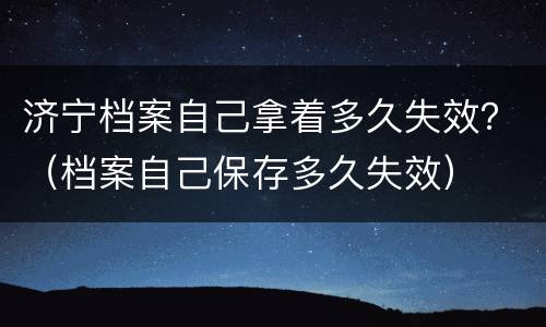 济宁档案自己拿着多久失效？（档案自己保存多久失效）