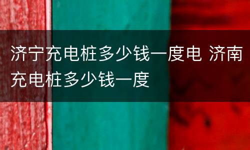 济宁充电桩多少钱一度电 济南充电桩多少钱一度