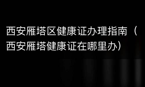 西安雁塔区健康证办理指南（西安雁塔健康证在哪里办）