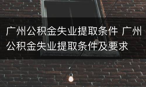 广州公积金失业提取条件 广州公积金失业提取条件及要求