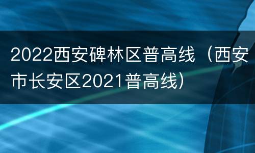 2022西安碑林区普高线（西安市长安区2021普高线）