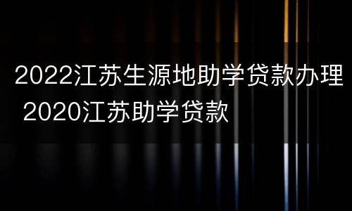 2022江苏生源地助学贷款办理 2020江苏助学贷款