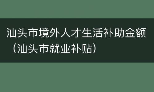 汕头市境外人才生活补助金额（汕头市就业补贴）