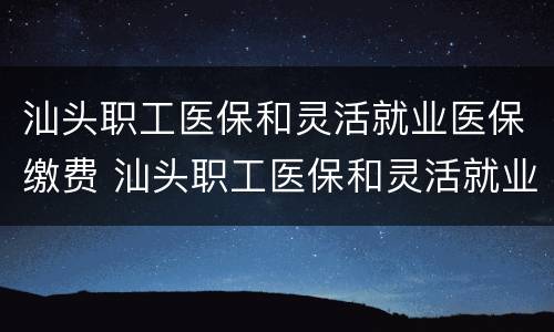 汕头职工医保和灵活就业医保缴费 汕头职工医保和灵活就业医保缴费一样吗