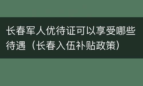 长春军人优待证可以享受哪些待遇（长春入伍补贴政策）