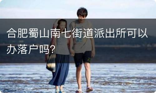 合肥蜀山南七街道派出所可以办落户吗？