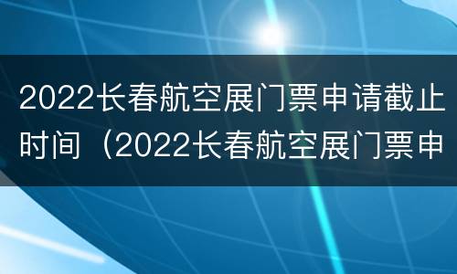 2022长春航空展门票申请截止时间（2022长春航空展门票申请截止时间是多少）