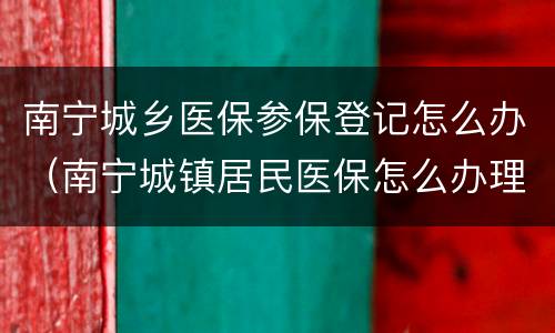 南宁城乡医保参保登记怎么办（南宁城镇居民医保怎么办理）