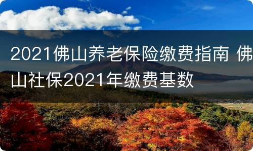 2021佛山养老保险缴费指南 佛山社保2021年缴费基数