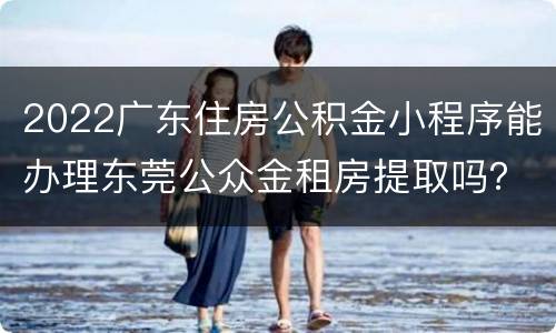 2022广东住房公积金小程序能办理东莞公众金租房提取吗？