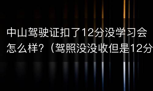 中山驾驶证扣了12分没学习会怎么样?（驾照没没收但是12分满了怎么办）