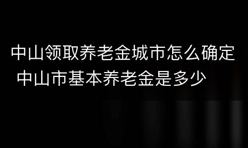 中山领取养老金城市怎么确定 中山市基本养老金是多少