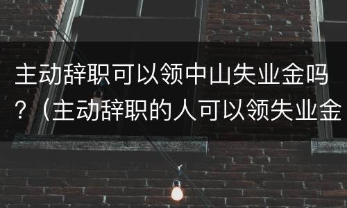 主动辞职可以领中山失业金吗?（主动辞职的人可以领失业金）