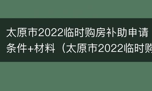 太原市2022临时购房补助申请条件+材料（太原市2022临时购房补助申请条件 材料是什么）