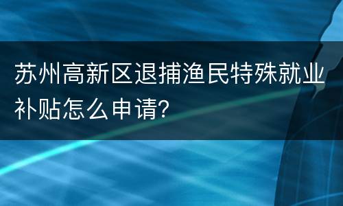 苏州高新区退捕渔民特殊就业补贴怎么申请？