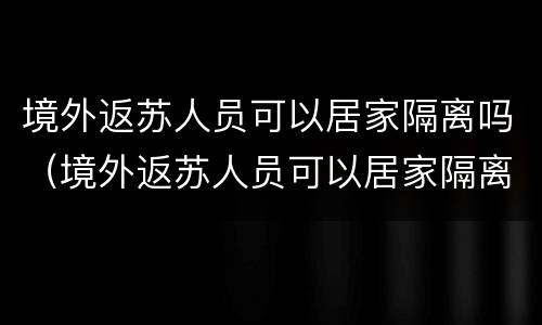境外返苏人员可以居家隔离吗（境外返苏人员可以居家隔离吗最新消息）