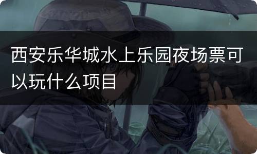 西安乐华城水上乐园夜场票可以玩什么项目