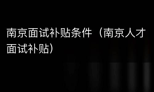 南京面试补贴条件（南京人才面试补贴）