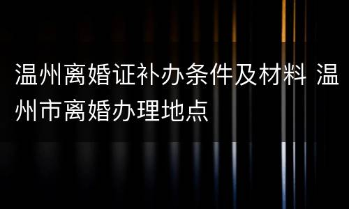 温州离婚证补办条件及材料 温州市离婚办理地点