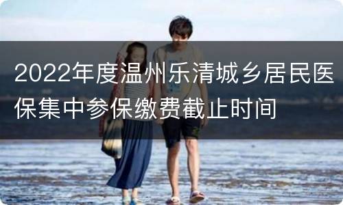 2022年度温州乐清城乡居民医保集中参保缴费截止时间