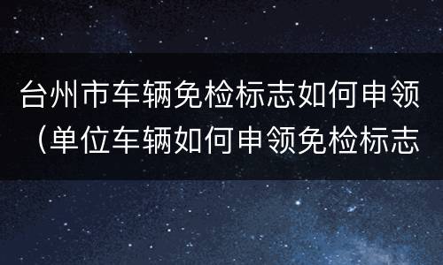 台州市车辆免检标志如何申领（单位车辆如何申领免检标志）