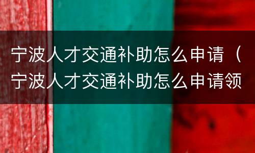 宁波人才交通补助怎么申请（宁波人才交通补助怎么申请领取）