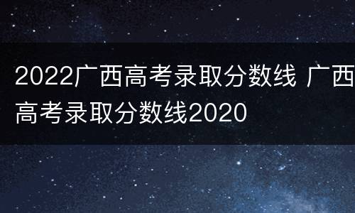 2022广西高考录取分数线 广西高考录取分数线2020
