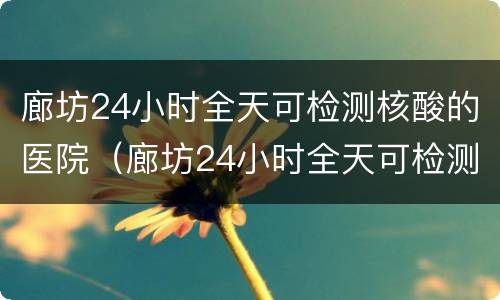 廊坊24小时全天可检测核酸的医院（廊坊24小时全天可检测核酸的医院有哪些）