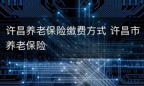 许昌养老保险缴费方式 许昌市养老保险