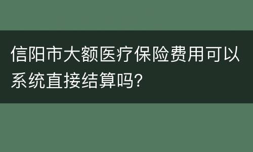 信阳市大额医疗保险费用可以系统直接结算吗？