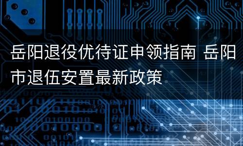 岳阳退役优待证申领指南 岳阳市退伍安置最新政策