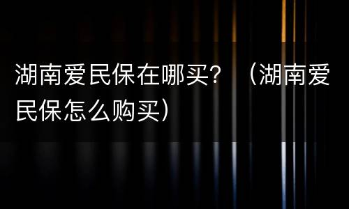 湖南爱民保在哪买？（湖南爱民保怎么购买）