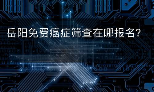 岳阳免费癌症筛查在哪报名？