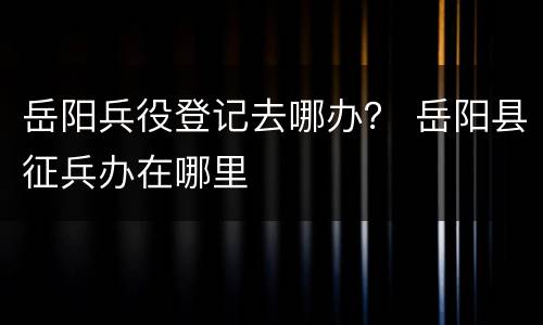 岳阳兵役登记去哪办？ 岳阳县征兵办在哪里