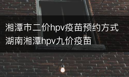 湘潭市二价hpv疫苗预约方式 湖南湘潭hpv九价疫苗