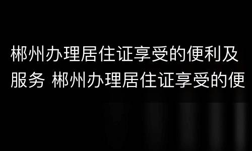 郴州办理居住证享受的便利及服务 郴州办理居住证享受的便利及服务有哪些