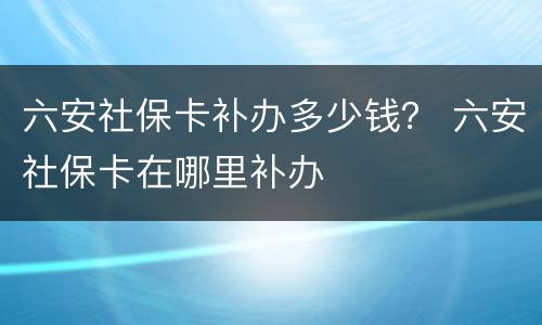 六安社保卡补办多少钱？ 六安社保卡在哪里补办