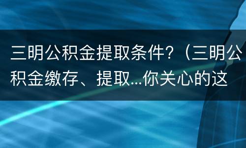 三明公积金提取条件?（三明公积金缴存、提取...你关心的这些问题,有最新答复）